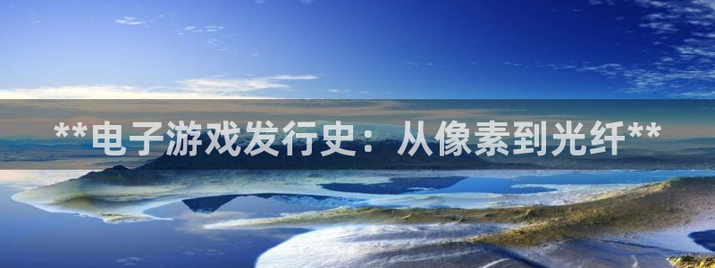 顺盈娱乐官网首页网址查询：**电子游戏发行史：从像素到光纤**