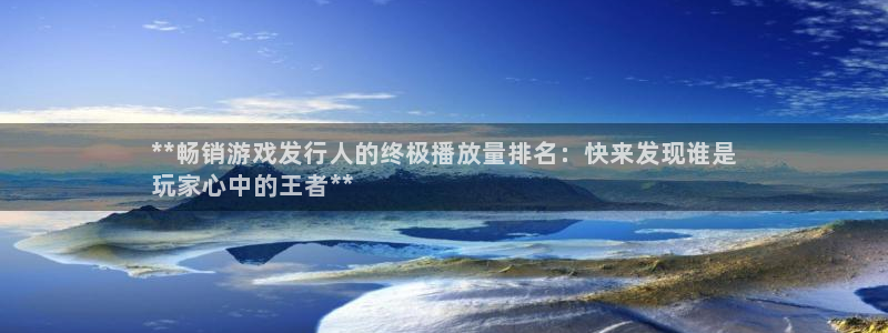 顺盈娱乐平台注册流程视频下载：**畅销游戏发行人的终极播放量排名：快来发现谁是
玩家心中的王者**